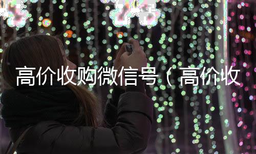 高价收购微信号长期收购微信号（高价收购微信号是真的吗）